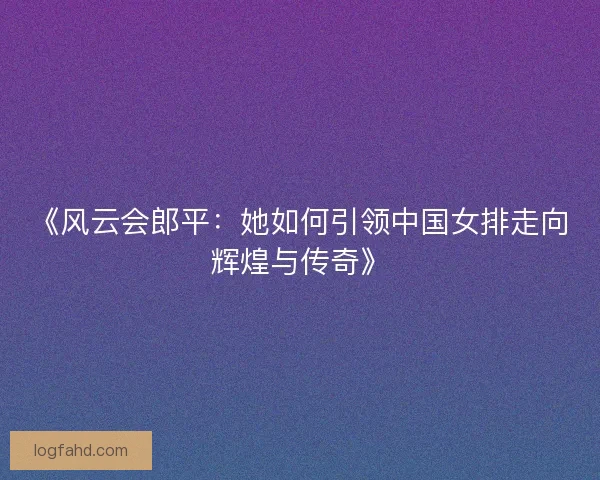 《风云会郎平：她如何引领中国女排走向辉煌与传奇》