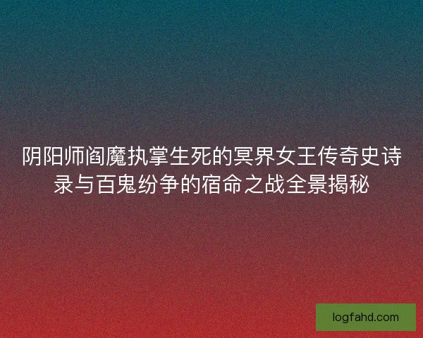 阴阳师阎魔执掌生死的冥界女王传奇史诗录与百鬼纷争的宿命之战全景揭秘