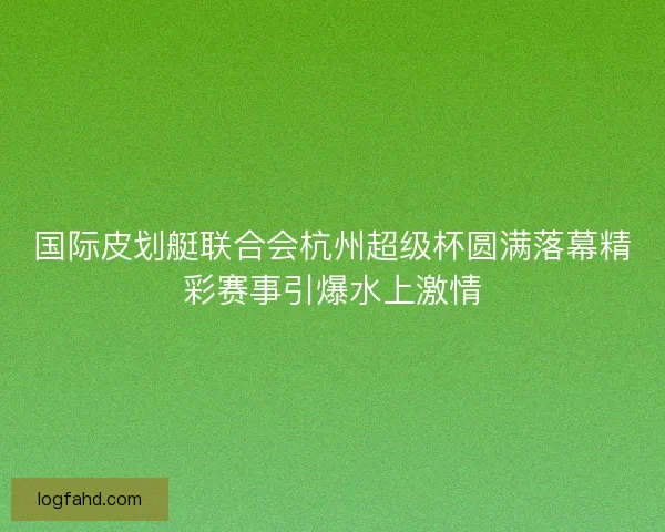 国际皮划艇联合会杭州超级杯圆满落幕精彩赛事引爆水上激情