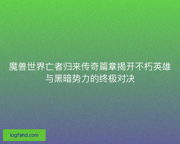 魔兽世界亡者归来传奇篇章揭开不朽英雄与黑暗势力的终极对决