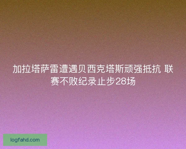 加拉塔萨雷遭遇贝西克塔斯顽强抵抗 联赛不败纪录止步28场