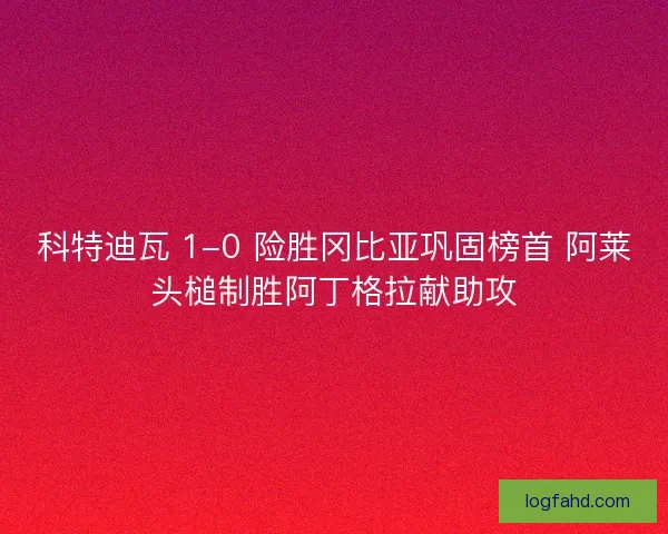 科特迪瓦 1-0 险胜冈比亚巩固榜首 阿莱头槌制胜阿丁格拉献助攻