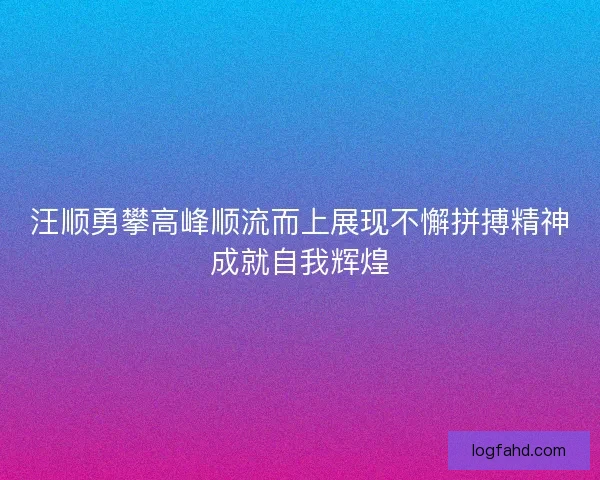 汪顺勇攀高峰顺流而上展现不懈拼搏精神成就自我辉煌