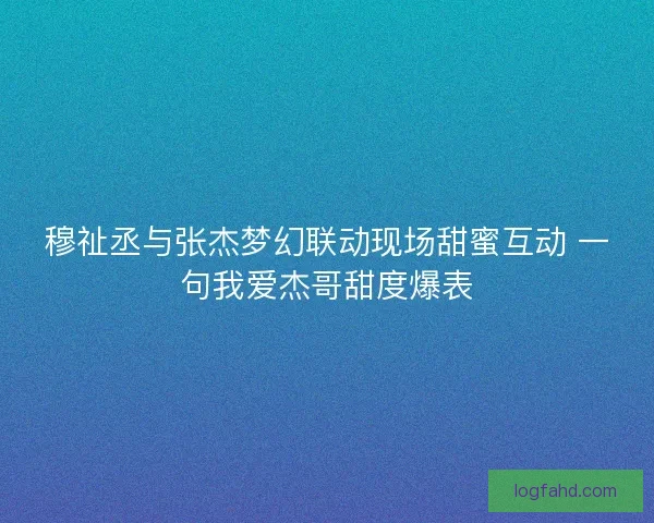 穆祉丞与张杰梦幻联动现场甜蜜互动 一句我爱杰哥甜度爆表