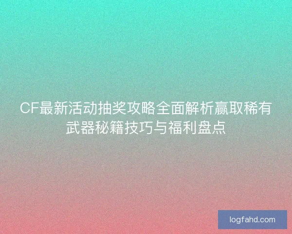 CF最新活动抽奖攻略全面解析赢取稀有武器秘籍技巧与福利盘点