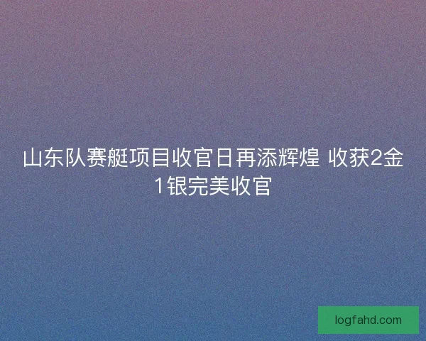 山东队赛艇项目收官日再添辉煌 收获2金1银完美收官