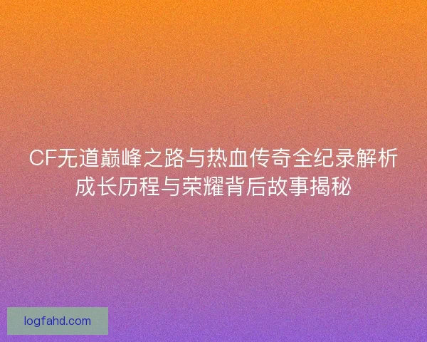 CF无道巅峰之路与热血传奇全纪录解析成长历程与荣耀背后故事揭秘